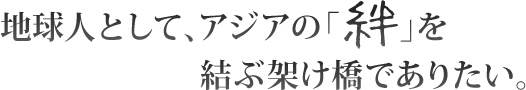 地球人として、アジアの「絆」を結ぶ架け橋でありたい。
