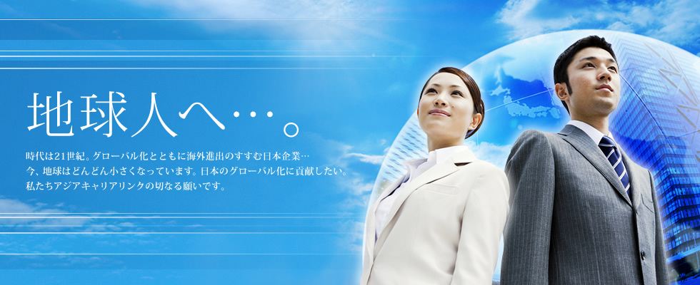 地球人へ…。時代は21世紀。グローバル化とともに海外進出のすすむ日本企業…今、地球はどんどん小さくなっています。日本のグローバル化に貢献したい。私たちアジアキャリアリンクの切なる願いです。